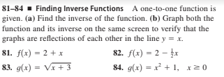 81–84 - Finding Inverse Functions A one-to-one function is
given. (a) Find the inverse of the function. (b) Graph both the
function and its inverse on the same screen to verify that the
graphs are reflections of each other in the line y = x.
81. f(x) = 2 + x
82. f(x) = 2 – r
83. g(x) = Vx + 3
84. g(x) = x + 1, x20
