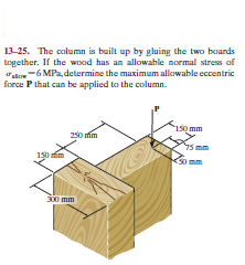 13-25. The column is built up by gluing the two boards
together. If the wood has an allowable normal stress of
ate -6 MPa, determine the maximum allowable eccentric
force P that can be applied to the column.
1s0 mm
250 mim
0 mm
