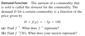 Demand Function The amount of a commodity that
is sold is called the demand for the commodity. The
demand D for a certain commodity is a function of the
price given by
D = f(p) = -3p + 150
(a) Find f. What does f represent?
(b) Find f'(30). What does your answer represent?
