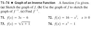 71–74 - Graph of an Inverse Function A function f is given.
(a) Sketch the graph of f. (b) Use the graph of f to sketch the
graph of f'. (c) Find f!.
71. f(:) - Зх — 6
72. f(x) = 16 – x, x20
73. f(x) = Vx + I
74. f(x) = x' - 1
