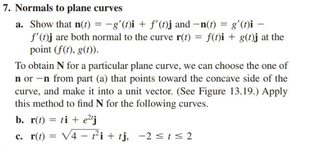 7. Normals to plane curves
a. Show that n(t) = -g'(t)i + f'(t)j and –n(t) = g'(t)i –
f'(t)j are both normal to the curve r(t) = f(t)i + g(t)j at the
point (f(t), g(1)).
%3D
To obtain N for a particular plane curve, we can choose the one of
n or -n from part (a) that points toward the concave side of the
curve, and make it into a unit vector. (See Figure 13.19.) Apply
this method to find N for the following curves.
b. r(t) = ti + e2'j
c. r(t) = V4 – fi + tj, -2< t< 2
