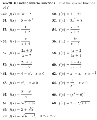 49-70 - Finding Inverse Functions Find the inverse function
of f.
49. f(x) = 3x + 5
50. f(x) = 7 - 5x
51. f(x) = 5 - 4x
52. f(x) = 3x + 8
I- 2
53. f(х)
54. f(x) =
x + 2
x + 2
-55. f(x)
3x
56. f(x) =
x + 4
2x + 5
4х — 2
57. f(x) =
58. f(x) =
x- 7
Зх + 1
2r + 3
3 - 4х
59. f(х)
60. f(x) =
%3D
1 - 5х
&x - 1
61. f(x) = 4 - x', x20
62. f(x) = x + x, x2 -
63. f(х) — х", х20
64. f(x) =
x>0
2 - x
65. f(x) =
5
66. f(x) = (x' – 6)"
68. f(x) = 2 + V3 + x
67. f(x) = V5 + &r
69. f(x) = 2 + V
70. f(x) = V4 – x², 0sIs2
2.
