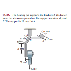 13-23. The bearing pin supports the kad of 3.5 kN. Deter-
mine the stress components in the support member at point
B. The support is 12 mm thick.
AIH mm
so mm/
30
12 mm
75 mm
I.
32 mm
3.5 kN
