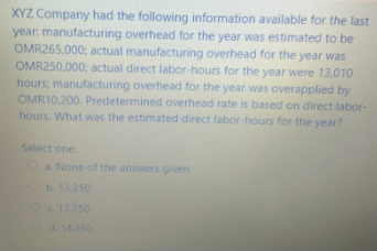 XYZ Company had the following information available for the last
year: manufacturing overhead for the year was estimated to be
OMR265,000; actual manufacturing overhead for the year was
OMR250,000; actual direct labor-hours for the year were 13,010
hours; manufacturing overhead for the year was overapplied by
OMR10,200. Predetermined overhead rate is based on direct labor-
hours. What was the estimated direct labor-hours for the year?
Select one
Oa None of the answers given
Ob13.250
OC 13,750
O
d. 14.250
