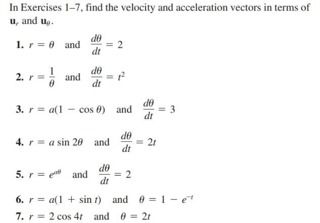 In Exercises 1–7, find the velocity and acceleration vectors in terms of
u, and u,.
do
1. r = 0 and
= 2
dt
d0
-
= 1?
2. r
and
dt
do
3. r = a(1 – cos 0) and
dt
3
do
4. r = a sin 20 and
dt
2t
do
5. r = eao and
dt
6. r = a(1 + sin t) and 0 = 1 – e†
7. r = 2 cos 4t and
2t
