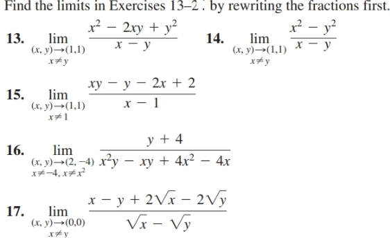 Find the limits in Exercises 13–2 . by rewriting the fractions first.
13.
lim
(х, у) — (1,1)
x² – 2xy + y²
х — у
x? - y?
х — у
14.
lim
(х, у) —— (1,1)
x+y
x+y
ху — у — 2х + 2
15.
lim
(х, у) ——(1,1)
x#1
х — 1
y + 4
16.
lim
(х, у) —-(2, —4) х2у — ху + 4х2 — 4х
x#-4, x#x²
* - y + 2Vx – 2vy
Vx - Vy
17.
lim
(х, у) —— (0,0)
x*y

