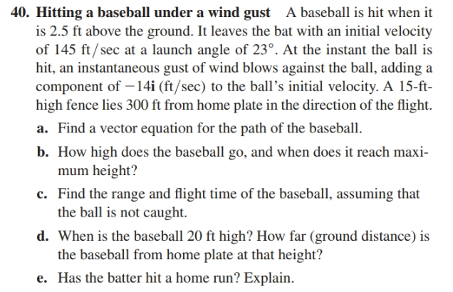 40. Hitting a baseball under a wind gust A baseball is hit when it
is 2.5 ft above the ground. It leaves the bat with an initial velocity
of 145 ft/sec at a launch angle of 23°. At the instant the ball is
hit, an instantaneous gust of wind blows against the ball, adding a
component of –14i (ft/sec) to the ball's initial velocity. A 15-ft-
high fence lies 300 ft from home plate in the direction of the flight.
a. Find a vector equation for the path of the baseball.
b. How high does the baseball go, and when does it reach maxi-
mum height?
c. Find the range and flight time of the baseball, assuming that
the ball is not caught.
d. When is the baseball 20 ft high? How far (ground distance) is
the baseball from home plate at that height?
e. Has the batter hit a home run? Explain.
