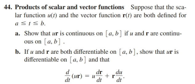 44. Products of scalar and vector functions Suppose that the sca-
lar function u(t) and the vector function r(t) are both defined for
a <t< b.
a. Show that ur is continuous on [a, b] if u and r are continu-
ous on [a, b] .
b. If u and r are both differentiable on [a, b], show that ur is
differentiable on [a, b] and that
dr
du
(ur) = u
+ r
dt
dt
dt
