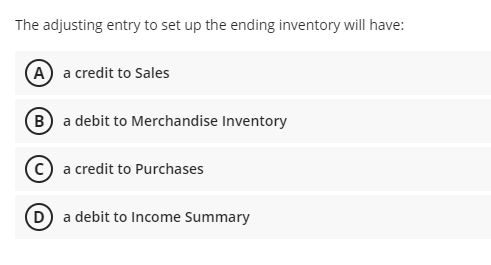 The adjusting entry to set up the ending inventory will have:
(A) a credit to Sales
(B) a debit to Merchandise Inventory
a credit to Purchases
D a debit to Income Summary
