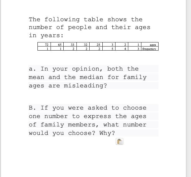 The following table shows the
number of people and their ages
in years:
72
65
33
2.
32
2
25
2
3.
2.
4
ages
3 frequency
a. In your opinion, both the
mean and the median for family
ages are misleading?
B. If you were asked to choose
one number to express the ages
of family members, what number
would you choose? Why?
