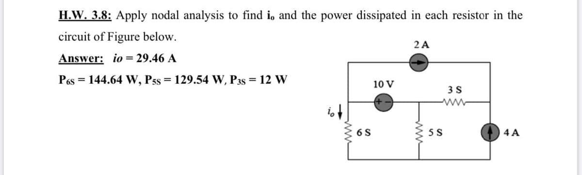 H.W. 3.8: Apply nodal analysis to find i, and the power dissipated in each resistor in the
circuit of Figure below.
2 A
Answer: io = 29.46 A
P6s = 144.64 W, Pss = 129.54 W, P3s = 12 W
%3D
10 V
3 S
6 S
5 S
4 A
ww
