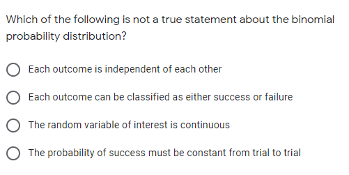 Which of the following is not a true statement about the binomial
probability distribution?
Each outcome is independent of each other
O Each outcome can be classified as either success or failure
O The random variable of interest is continuous
O The probability of success must be constant from trial to trial
