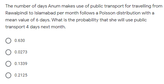 The number of days Anum makes use of public transport for travelling from
Rawalpindi to Islamabad per month follows a Poisson distribution with a
mean value of 6 days. What is the probability that she will use public
transport 4 days next month.
0.630
0.0273
O 0.1339
0.2125
