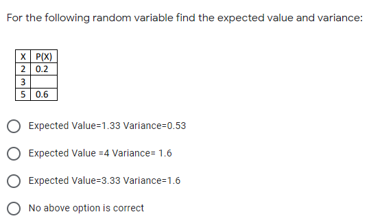For the following random variable find the expected value and variance:
X P(X)
2 0.2
3
5 0.6
O Expected Value=1.33 Variance=0.53
O Expected Value =4 Variance= 1.6
O Expected Value=3.33 Variance=1.6
O No above option is correct
