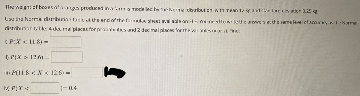 The
weight of boxes of oranges produced in a farm is modelled by the Normal distribution, with mean 12 kg and standard deviation 0.25 kg.
Use the Normal distribution table at the end of the formulae sheet available on ELE. You need to write the answers at the same level of accuracy as the Normal
distribution table: 4 decimal places. for probabilities and 2 decimal places for the variables (x or z). Find:
i) P(X < 11.8) =
ii) P(X> 12.6) =
iii) P(11.8 < X < 12.6) =
iv) P(X <
)= 0.4