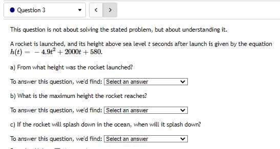 Question 3
This question is not about solving the stated problem, but about understanding it.
A rocket is launched, and its height above sea level t seconds after launch is given by the equation
h(t) = -4.9t² + 2000t + 580.
a) From what height was the rocket launched?
To answer this question, we'd find: [Select an answer
b) What is the maximum height the rocket reaches?
To answer this question, we'd find: [Select an answer
c) If the rocket will splash down in the ocean, when will it splash down?
To answer this question, we'd find: [Select an answer