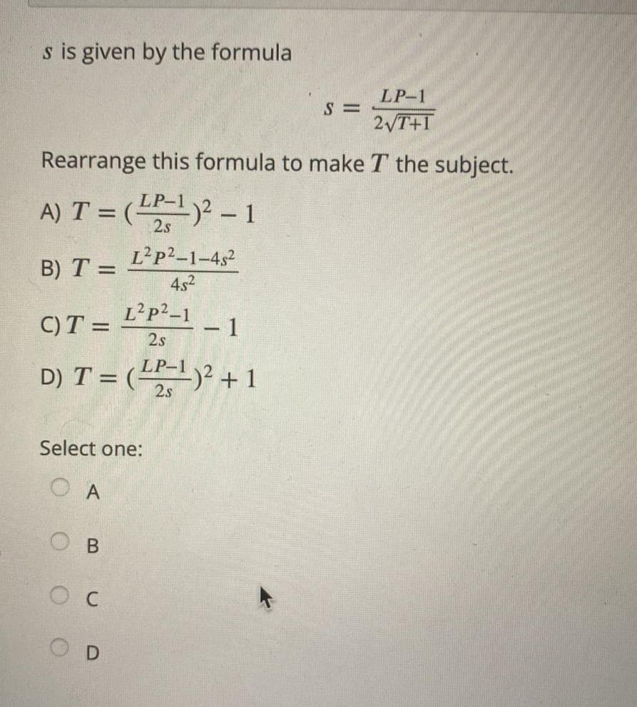 s is given by the formula
LP-1
S=
2√T+1
Rearrange this formula to make T the subject.
A) T = (LP-¹)2 - 1
2s
L²P²-1-482
B) T =
45²
L²P²-1
C) T =
- 1
2s
D) T = (¹-¹)² + 1
2s
Select one:
O A
B
C
OD