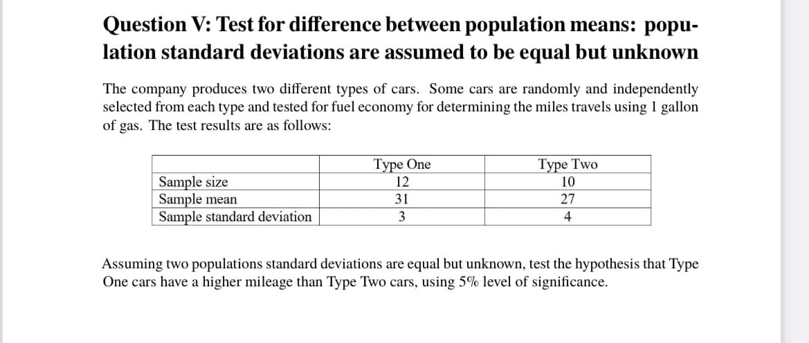 Question V: Test for difference between population means: popu-
lation standard deviations are assumed to be equal but unknown
The company produces two different types of cars. Some cars are randomly and independently
selected from each type and tested for fuel economy for determining the miles travels using 1 gallon
of gas. The test results are as follows:
Туре One
12
Type Two
Sample size
Sample mean
Sample standard deviation
10
31
27
3
4
Assuming two populations standard deviations are equal but unknown, test the hypothesis that Type
One cars have a higher mileage than Type Two cars, using 5% level of significance.
