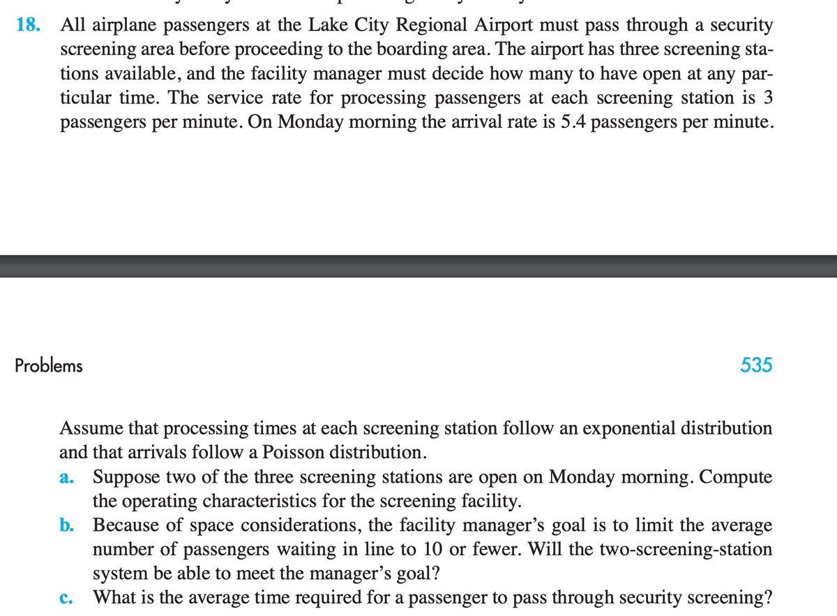18. All airplane passengers at the Lake City Regional Airport must pass through a security
screening area before proceeding to the boarding area. The airport has three screening sta-
tions available, and the facility manager must decide how many to have open at any par-
ticular time. The service rate for processing passengers at each screening station is 3
passengers per minute. On Monday morning the arrival rate is 5.4 passengers per minute.
Problems
535
Assume that processing times at each screening station follow an exponential distribution
and that arrivals follow a Poisson distribution.
a. Suppose two of the three screening stations are open on Monday morning. Compute
the operating characteristics for the screening facility.
b.
Because of space considerations, the facility manager's goal is to limit the average
number of passengers waiting in line to 10 or fewer. Will the two-screening-station
system be able to meet the manager's goal?
C. What is the average time required for a passenger to pass through security screening?