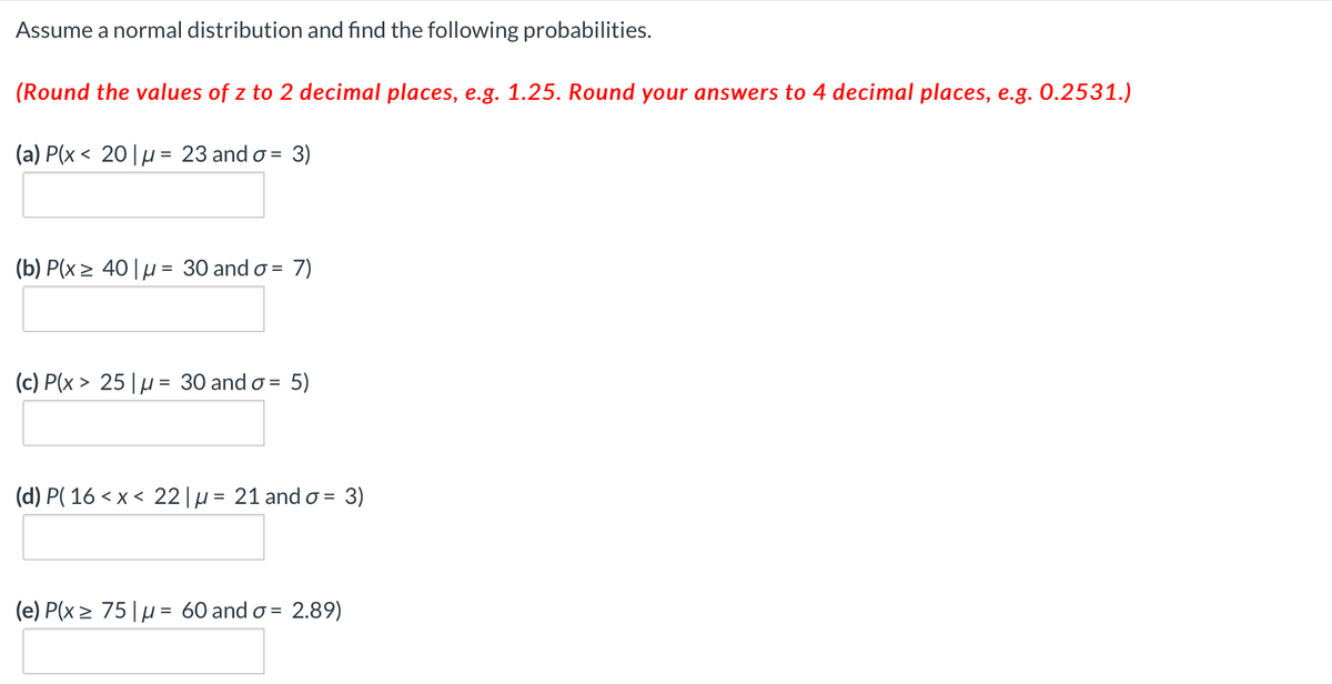 Assume a normal distribution and find the following probabilities.
(Round the values of z to 2 decimal places, e.g. 1.25. Round your answers to 4 decimal places, e.g. 0.2531.)
(a) P(x < 20|µ= 23 and o = 3)
%3D
(b) P(x > 40|µ = 30 and o =
7)
(c) P(x > 25 |µ= 30 and o = 5)
(d) P( 16 < x < 22|µ = 21 and o = 3)
(e) P(x > 75|µ= 60 and o = 2.89)
