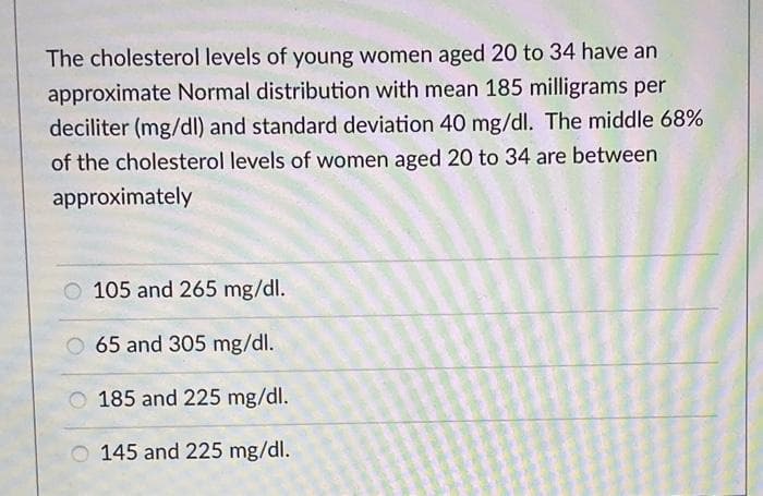 The cholesterol levels of young women aged 20 to 34 have an
approximate Normal distribution with mean 185 milligrams per
deciliter (mg/dl) and standard deviation 40 mg/dl. The middle 68%
of the cholesterol levels of women aged 20 to 34 are between
approximately
O 105 and 265 mg/dl.
O 65 and 305 mg/dl.
185 and 225 mg/dl.
145 and 225 mg/dl.
