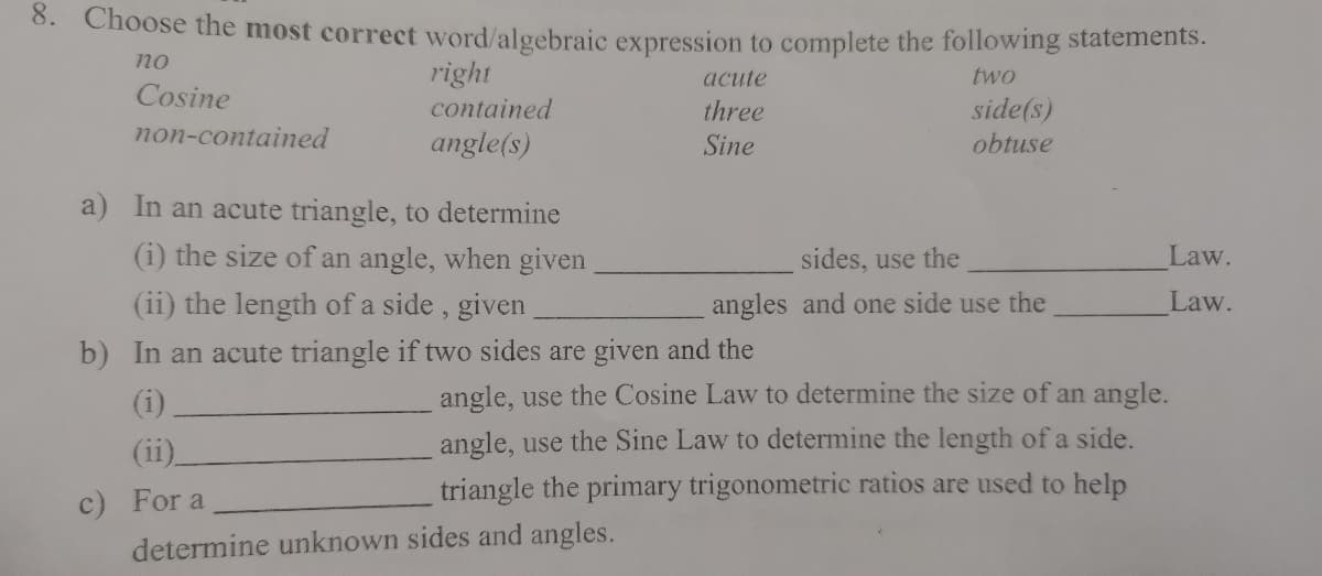 0. Choose the most correct word/algebraic expression to complete the following statements.
no
right
acute
two
Cosine
contained
side(s)
obtuse
three
non-contained
angle(s)
Sine
a) In an acute triangle, to determine
(i) the size of an angle, when given
sides, use the
Law.
(ii) the length of a side, given
angles and one side use the
Law.
b) In an acute triangle if two sides are given and the
(i)
angle, use the Cosine Law to determine the size of an angle.
(ii)
angle, use the Sine Law to determine the length of a side.
c) For a
triangle the primary trigonometric ratios are used to help
determine unknown sides and angles.
