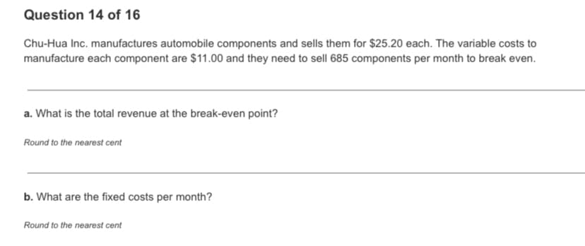 Question 14 of 16
Chu-Hua Inc. manufactures automobile components and sells them for $25.20 each. The variable costs to
manufacture each component are $11.00 and they need to sell 685 components per month to break even.
a. What is the total revenue at the break-even point?
Round to the nearest cent
b. What are the fixed costs per month?
Round to the nearest cent
