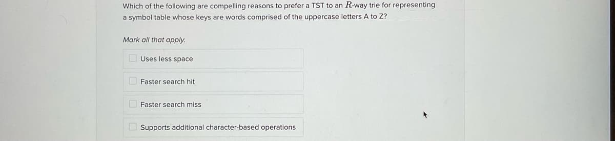 Which of the following are compelling reasons to prefer a TST to an R-way trie for representing
a symbol table whose keys are words comprised of the uppercase letters A to Z?
Mark all that apply.
Uses less space
Faster search hit
O Faster search miss
Supports additional character-based operations
