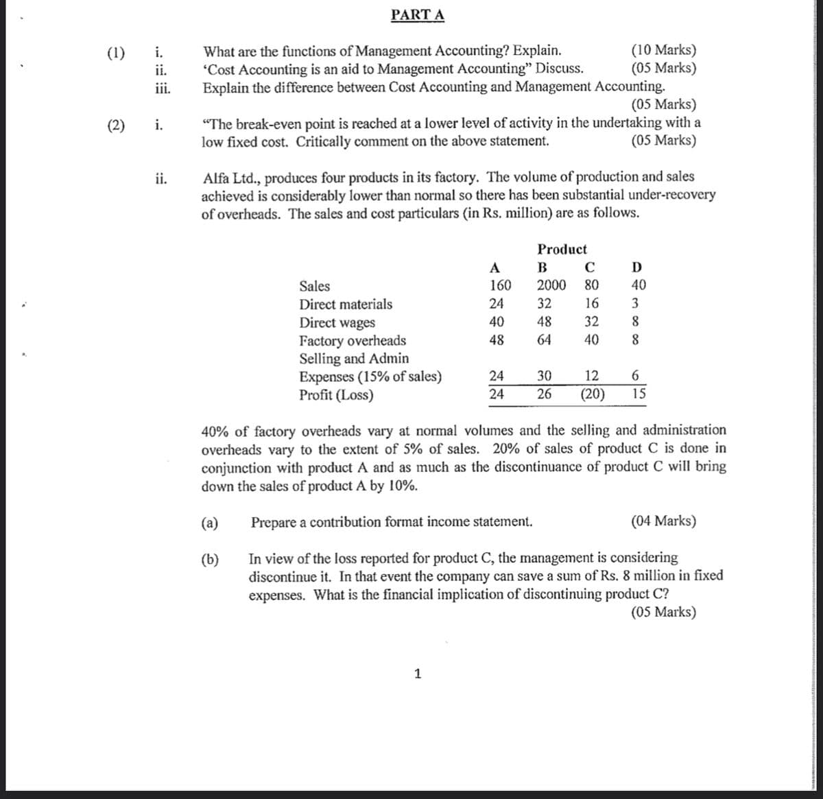 (1)
i.
ii.
iii.
(2) i.
ii.
PART A
What are the functions of Management Accounting? Explain.
'Cost Accounting is an aid to Management Accounting" Discuss.
Explain the difference between Cost Accounting and Management
(05 Marks)
"The break-even point is reached at a lower level of activity in the undertaking with a
low fixed cost. Critically comment on the above statement.
(05 Marks)
Sales
Direct materials
Direct wages
Factory overheads
Selling and Admin
Expenses (15% of sales)
Profit (Loss)
Alfa Ltd., produces four products in its factory. The volume of production and sales
achieved is considerably lower than normal so there has been substantial under-recovery
of overheads. The sales and cost particulars (in Rs. million) are as follows.
A
160
24
40
48
1
Accounting.
24
24
(10 Marks)
(05 Marks)
Product
B
C
2000 80
D
40
16
3
32 8
8
32
48
64 40
30
6
12
26 (20) 15
40% of factory overheads vary at normal volumes and the selling and administration
overheads vary to the extent of 5% of sales. 20% of sales of product C is done in
conjunction with product A and as much as the discontinuance of product C will bring
down the sales of product A by 10%.
(a)
Prepare a contribution format income statement.
(04 Marks)
(b)
In view of the loss reported for product C, the management is considering
discontinue it. In that event the company can save a sum of Rs. 8 million in fixed
expenses. What is the financial implication of discontinuing product C?
(05 Marks)