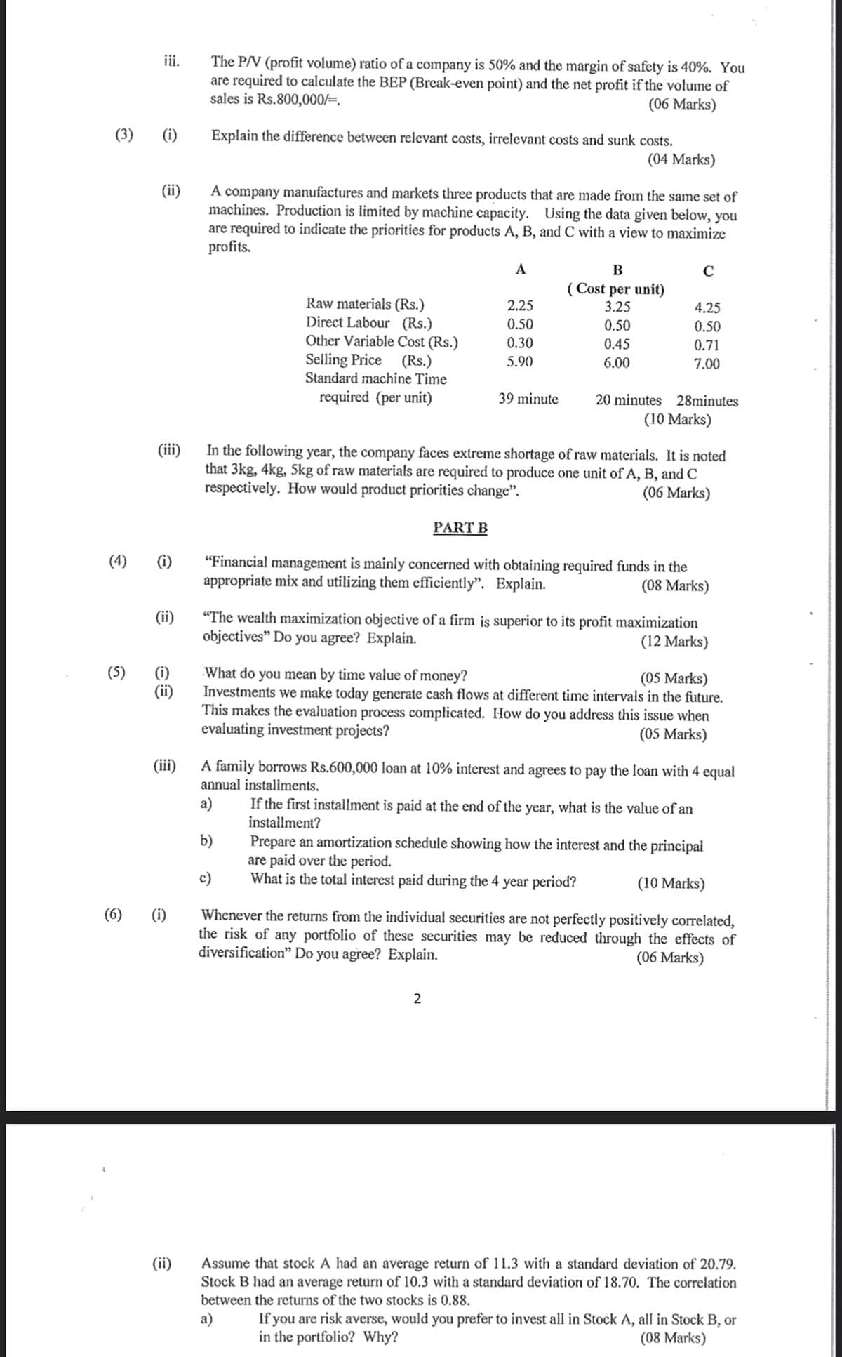 (3)
iii.
(5)
(i)
(ii)
(4) (i)
(ii)
(ii)
The P/V (profit volume) ratio of a company is 50% and the margin of safety is 40%. You
are required to calculate the BEP (Break-even point) and the net profit if the volume of
sales is Rs.800,000/=.
(06 Marks)
(6) (i)
Explain the difference between relevant costs, irrelevant costs and sunk costs.
(04 Marks)
(ii)
A company manufactures and markets three products that are made from the same set of
machines. Production is limited by machine capacity. Using the data given below, you
are required to indicate the priorities for products A, B, and C with a view to maximize
profits.
Raw materials (Rs.)
Direct Labour (Rs.)
Other Variable Cost (Rs.)
Selling Price (Rs.)
Standard machine Time
required (per unit)
A
(iii)
In the following year, the company faces extreme shortage of raw materials. It is noted
that 3kg, 4kg, 5kg of raw materials are required to produce one unit of A, B, and C
respectively. How would product priorities change".
(06 Marks)
PART B
2.25
0.50
0.30
5.90
39 minute
b)
B
(Cost per unit)
3.25
0.50
0.45
6.00
2
C
4.25
0.50
0.71
7.00
20 minutes 28minutes
(10 Marks)
"Financial management is mainly concerned with obtaining required funds in the
appropriate mix and utilizing them efficiently". Explain.
(08 Marks)
"The wealth maximization objective of a firm is superior to its profit maximization
objectives" Do you agree? Explain.
(12 Marks)
(iii)
A family borrows Rs.600,000 loan at 10% interest and agrees to pay the loan with 4 equal
annual installments.
a)
If the first installment is paid at the end of the year, what is the value of an
installment?
What do you mean by time value of money?
(05 Marks)
Investments we make today generate cash flows at different time intervals in the future.
This makes the evaluation process complicated. How do you address this issue when
evaluating investment projects?
(05 Marks)
Prepare an amortization schedule showing how the interest and the principal
are paid over the period.
What is the total interest paid during the 4 year period?
(10 Marks)
Whenever the returns from the individual securities are not perfectly positively correlated,
the risk of any portfolio of these securities may be reduced through the effects of
diversification" Do you agree? Explain.
(06 Marks)
Assume that stock A had an average return of 11.3 with a standard deviation of 20.79.
Stock B had an average return of 10.3 with a standard deviation of 18.70. The correlation
between the returns of the two stocks is 0.88.
a)
If you are risk averse, would you prefer to invest all in Stock A, all in Stock B, or
in the portfolio? Why?
(08 Marks)