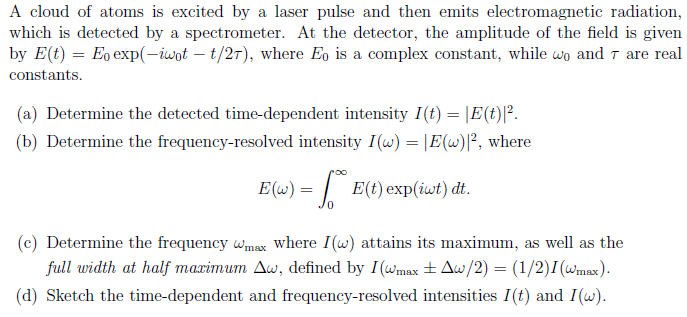 A cloud of atoms is excited by a laser pulse and then emits electromagnetic radiation,
which is detected by a spectrometer. At the detector, the amplitude of the field is given
by E(t) = Eo exp(-iwot – t/27), where Eo is a complex constant, while wo and T are real
constants.
(a) Determine the detected time-dependent intensity I(t) = |E(t)|².
(b) Determine the frequency-resolved intensity I(w) = |E(w)]², where
E(w) = | E(t) exp(iwt) dt.
(c) Determine the frequency wmax where I(w) attains its maximum, as well as the
full width at half maximum Aw, defined by I(wmax ±Aw/2) = (1/2)I(wmax).
(d) Sketch the time-dependent and frequency-resolved intensities I (t) and I(w).
