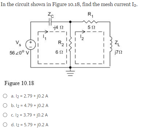 In the circuit shown in Figure 10.18, find the mesh current I₂.
Zc
R₁
56 20° V
Figure 10.18
a. 12 = 2.79 + j0.2 A
O
b. 12 = 4.79 + j0.2 A
O c. 12 = 3.79 + j0.2 A
O d. 12 = 5.79 + j0.2 A
-14 2
R₂1
692
592
ZL
j792