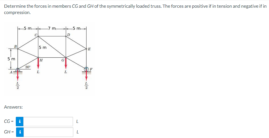 Determine the forces in members CG and GH of the symmetrically loaded truss. The forces are positive if in tension and negative if in
compression.
B
5 m
A
72
Answers:
CG= i
-5 m-
GH = i
30°
C
5 m
H
L
-7 m-
C
D
L
-5 m
L
L
2
E