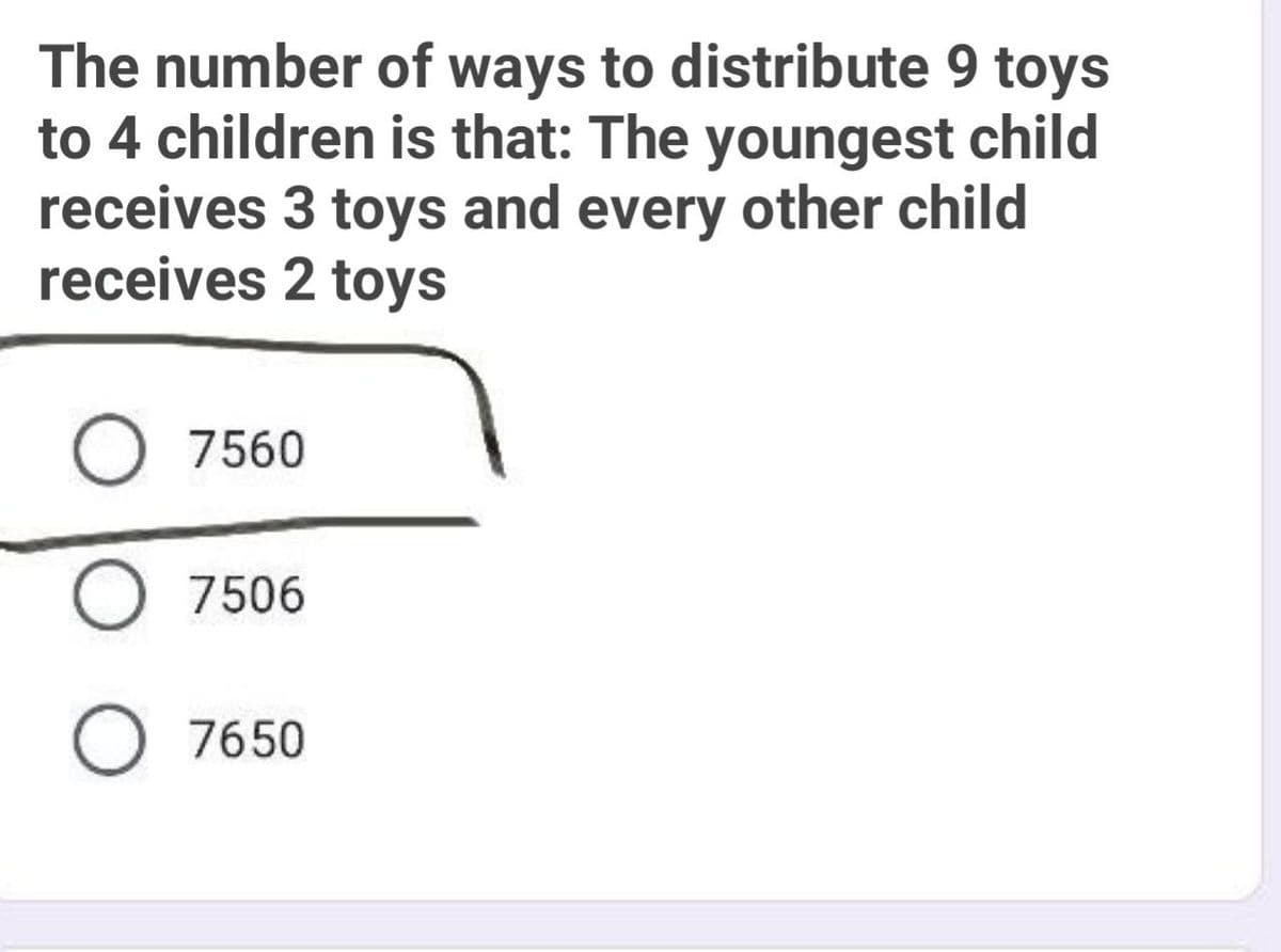 The number of ways to distribute 9 toys
to 4 children is that: The youngest child
receives 3 toys and every other child
receives 2 toys
O 7560
O 7506
O 7650

