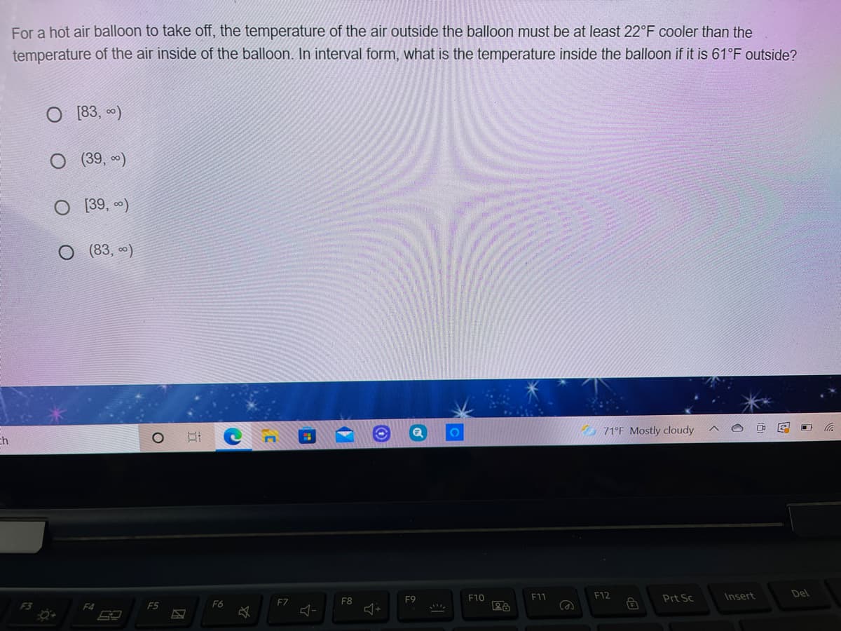 For a hot air balloon to take off, the temperature of the air outside the balloon must be at least 22°F cooler than the
temperature of the air inside of the balloon. In interval form, what is the temperature inside the balloon if it is 61°F outside?
O [83, )
(39, )
[39, )
(83, 0)
71°F Mostly cloudy
Eh
F10
F11
F12
Prt Sc
Insert
Del
F7
F8
F9
F3
F4
F5
