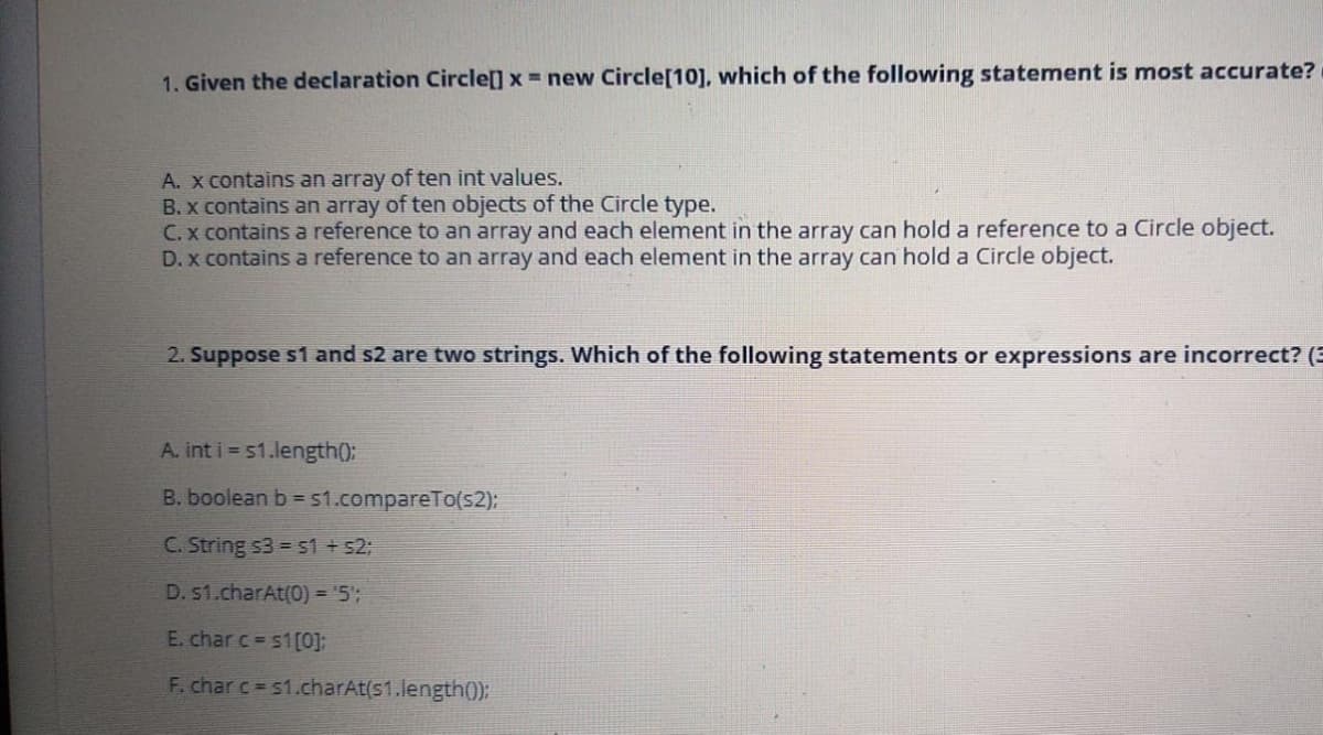 1. Given the declaration Circle[] x = new Circle[10], which of the following statement is most accurate?
A. X contains an array of ten int values.
B. x contains an array of ten objects of the Circle type.
C. x contains a reference to an array and each element in the array can hold a reference to a Circle object.
D. x contains a reference to an array and each element in the array can hold a Circle object.
2. Suppose s1 and s2 are two strings. Which of the following statements or expressions are incorrect? (3
A. int i 51.length():
B. boolean b =51.compareTo(s2);
C. String s3 = s1 + 52;
D. s1.charAt(0) = '5';
E. char c s1[0];
F. char c s1.charAt(s1.length0):
