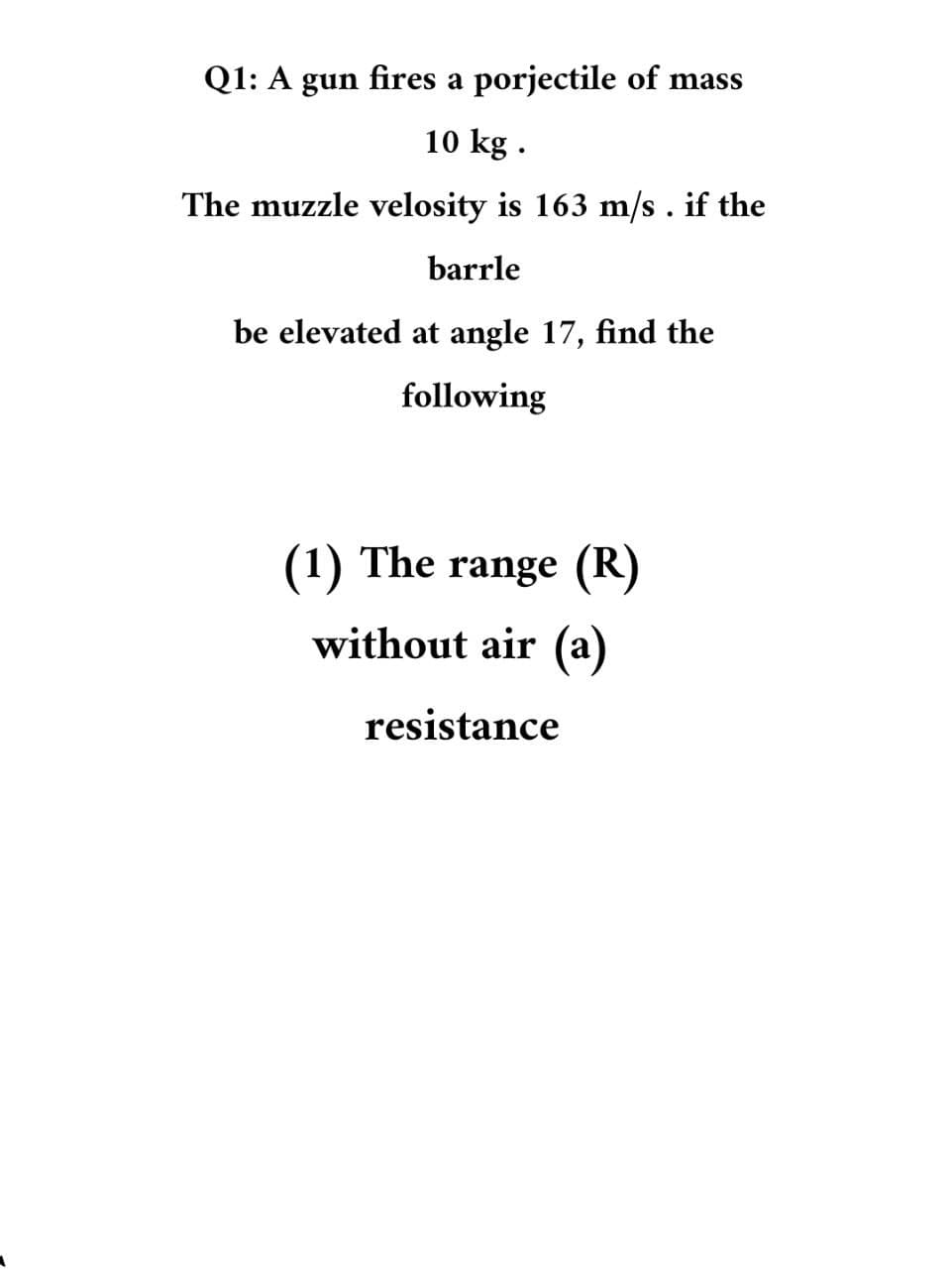 Q1: A gun fires a porjectile of mass
10 kg .
The muzzle velosity is 163 m/s. if the
barrle
be elevated at angle 17, find the
following
(1) The range (R)
without air (a)
resistance

