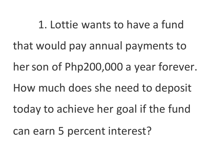 1. Lottie wants to have a fund
that would pay annual payments to
her son of Php200,000 a year forever.
How much does she need to deposit
today to achieve her goal if the fund
can earn 5 percent interest?
