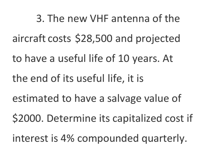 3. The new VHF antenna of the
aircraft costs $28,500 and projected
to have a useful life of 10 years. At
the end of its useful life, it is
estimated to have a salvage value of
$2000. Determine its capitalized cost if
interest is 4% compounded quarterly.
