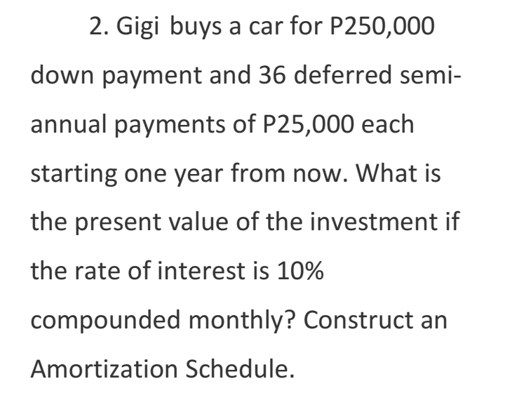 2. Gigi buys a car for P250,000
down payment and 36 deferred semi-
annual payments of P25,000 each
starting one year from now. What is
the present value of the investment if
the rate of interest is 10%
compounded monthly? Construct an
Amortization Schedule.
