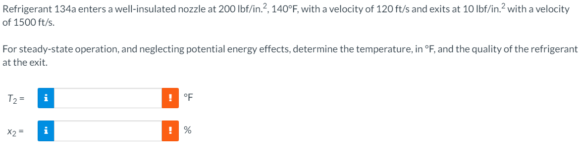 Refrigerant 134a enters a well-insulated nozzle at 200 lbf/in.?, 140°F, with a velocity of 120 ft/s and exits at 10 lbf/in.? with a velocity
of 1500 ft/s.
For steady-state operation, and neglecting potential energy effects, determine the temperature, in °F, and the quality of the refrigerant
at the exit.
T =
i
°F
X2 =
