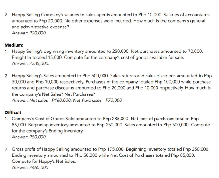 2. Happy Selling Company's salaries to sales agents amounted to Php 10,000. Salaries of accountants
amounted to Php 20,000. No other expenses were incurred. How much is the company's general
and administrative expense?
Answer: P20,000.
Medium:
1. Happy Selling's beginning inventory amounted to 250,000. Net purchases amounted to 70,000.
Freight In totaled 15,000. Compute for the company's cost of goods available for sale.
Answer: P335,000.
2. Happy Selling's Sales amounted to Php 500,000. Sales returns and sales discounts amounted to Php
30,000 and Php 10,000 respectively. Purchases of the company totaled Php 100,000 while purchase
returns and purchase discounts amounted to Php 20,000 and Php 10,000 respectively. How much is
the company's Net Sales? Net Purchases?
Answer: Net sales - P460,000; Net Purchases - P70,000
Difficult
1. Company's Cost of Goods Sold amounted to Php 285,000. Net cost of purchases totaled Php
85,000. Beginning inventory amounted to Php 250,000. Sales amounted to Php 500,000. Compute
for the company's Ending Inventory.
Answer: P50,000.
2. Gross profit of Happy Selling amounted to Php 175,000. Beginning Inventory totaled Php 250,000.
Ending Inventory amounted to Php 50,000 while Net Cost of Purchases totaled Php 85,000.
Compute for Happy's Net Sales.
Answer: P460,000
