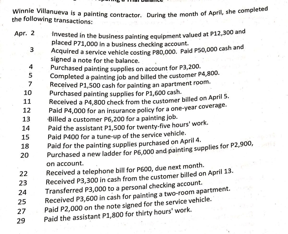 Winnie Villanueva is a painting contractor. During the month of April, she completed
the following transactions:
Apr. 2
Invested in the business painting equipment valued at P12,300 and
placed P71,000 in a business checking account.
Acquired a service vehicle costing P80.000. Paid P50,000 cash and
signed a note for the balance.
4
Purchased painting supplies on account for P3,200.
Completed a painting job and billed the customer P4,800.
Received P1,500 cash for painting an apartment room.
Purchased painting supplies for P1,600 cash.
Received a P4,800 check from the customer billed on April 5.
Paid P4,000 for an insurance policy for a one-year coverage.
Billed a customer P6,200 for a painting job.
7
10
11
12
13
Paid the assistant P1,500 for twenty-five hours' work.
Paid P400 for a tune-up of the service vehicle.
Paid for the painting supplies purchased on April 4.
Purchased a new ladder for P6,000 and painting supplies for P2,900,
on account.
14
15
18
20
Received a telephone bill for P600, due next month.
Received P3,300 in cash from the customer billed on April 13.
Transferred P3,000 to a personal checking account.
Received P3,600 in cash for painting a two-room apartment.
Paid P2,000 on the note signed for the service vehicle.
Paid the assistant P1,800 for thirty hours' work.
22
23
24
25
27
29
3.
