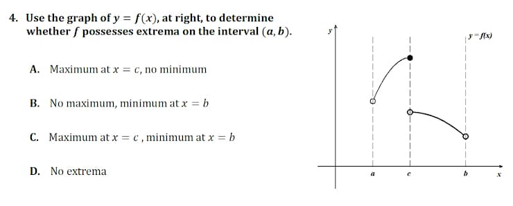 4. Use the graph of y = f(x), at right, to determine
whether f possesses extrema on the interval (a, b).
A. Maximum at x = c, no minimum
B. No maximum, minimum at x = b
C. Maximum at x = c , minimum at x = b
D. No extrema
a
