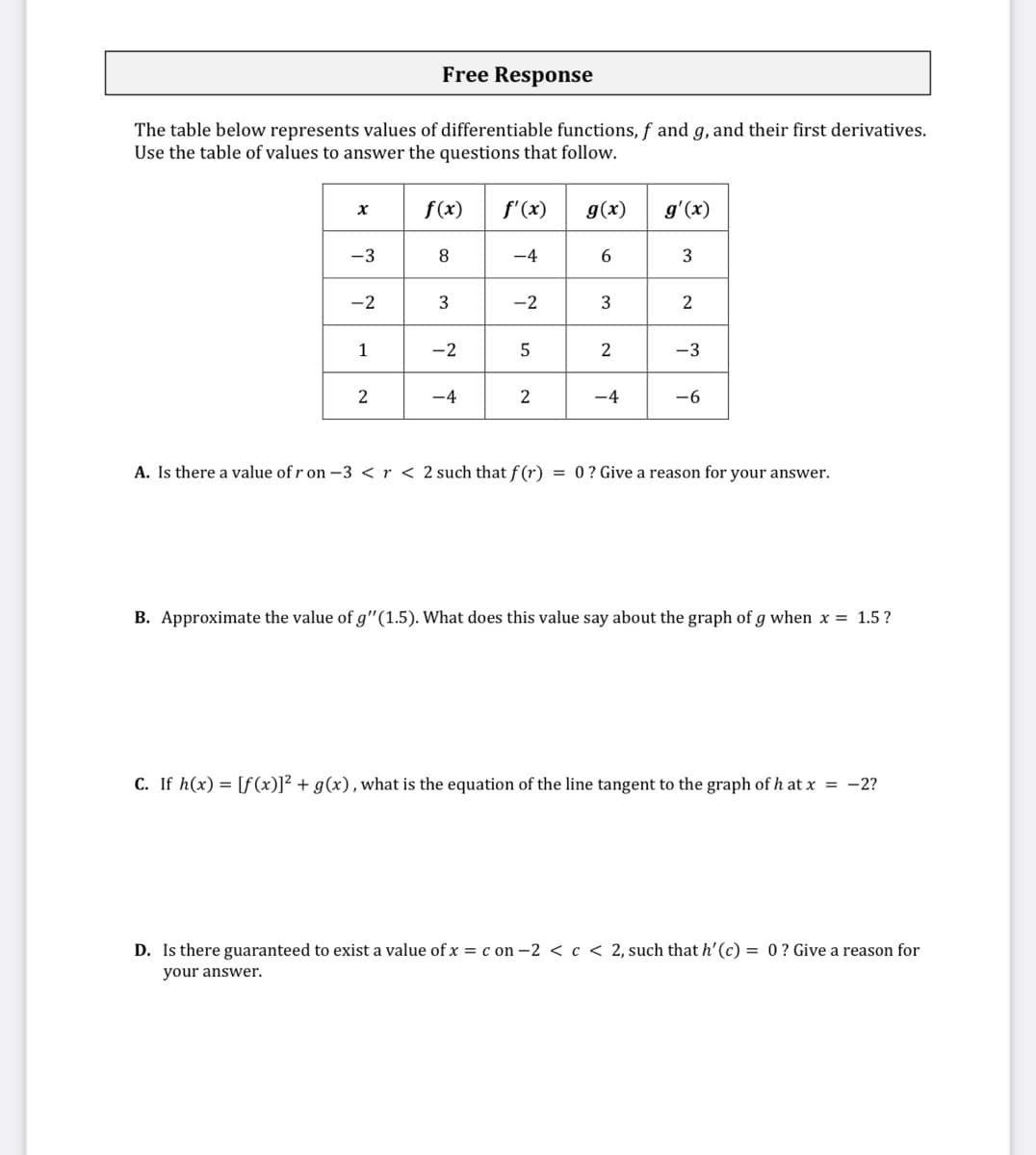 Free Response
The table below represents values of differentiable functions, f and g, and their first derivatives.
Use the table of values to answer the questions that follow.
f(x)
f'(x)
g(x)
g'(x)
-3
8
-4
-2
-2
2
1
-2
2
-3
2
-4
2
-4
-6
A. Is there a value of r on -3 < r < 2 such that f (r) = 0 ? Give a reason for your answer.
B. Approximate the value of g"(1.5). What does this value say about the graph of g when x = 1.5?
C. If h(x) = [f (x)]² + g(x), what is the equation of the line tangent to the graph of h at x = -2?
D. Is there guaranteed to exist a value of x = c on –2 < c < 2, such that h' (c) = 0? Give a reason for
your answer.
3.
3.
3.
