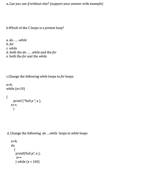 b.Which of the C loops is a pretest loop?
a do..while
b. for
C. while
d. both the do..while and the for
e. both the for and the while.
c.Change the following while loops to for loops.
x=0;
while (x<10)
{
printf ("%d\n ", x );
X++;
}
d.Change the following do...while loops to while loops
x=0;
do
{
printí(%d\n°, x );
X++
} while (x < 100)
