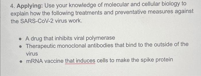 4. Applying: Use your knowledge of molecular and cellular biology to
explain how the following treatments and preventative measures against
the SARS-CoV-2 virus work.
• A drug that inhibits viral polymerase
• Therapeutic monoclonal antibodies that bind to the outside of the
virus
• MRNA vaccine that induces cells to make the spike protein
