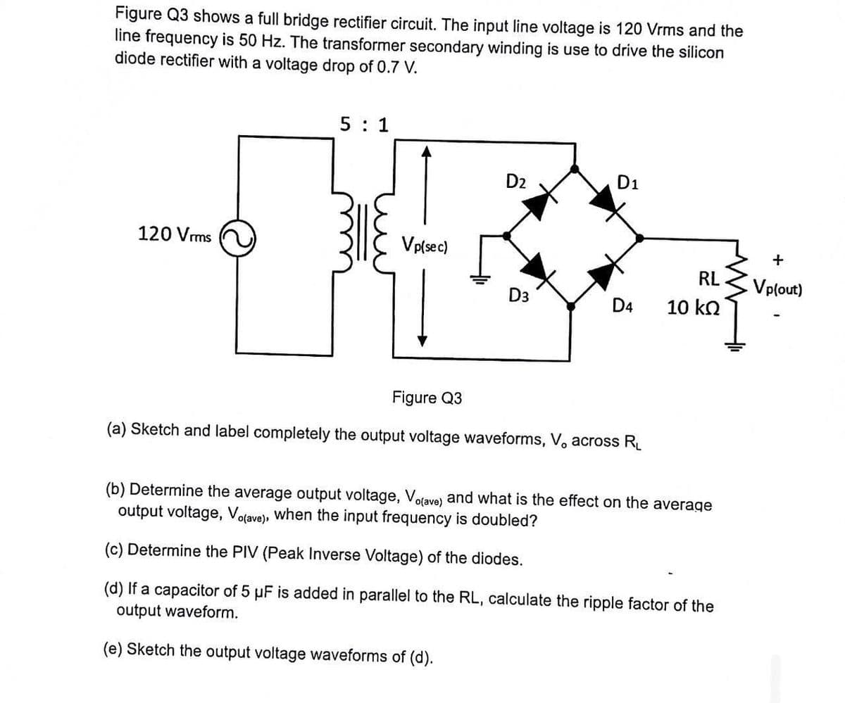 Figure Q3 shows a full bridge rectifier circuit. The input line voltage is 120 Vrms and the
line frequency is 50 Hz. The transformer secondary winding is use to drive the silicon
diode rectifier with a voltage drop of 0.7 V.
5:1
14
Vp(sec)
120 Vrms
D₂
D1
D4
Figure Q3
(a) Sketch and label completely the output voltage waveforms, V, across R₁
RL
10 ΚΩ
(b) Determine the average output voltage, Vo(ave) and what is the effect on the average
output voltage, Vo(ave), when the input frequency is doubled?
(c) Determine the PIV (Peak Inverse Voltage) of the diodes.
(d) If a capacitor of 5 µF is added in parallel to the RL, calculate the ripple factor of the
output waveform.
(e) Sketch the output voltage waveforms of (d).
www
+
Vp(out)