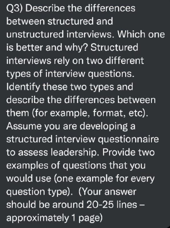 Q3) Describe the differences
between structured and
unstructured interviews. Which one
is better and why? Structured
interviews rely on two different
types of interview questions.
Identify these two types and
describe the differences between
them (for example, format, etc).
Assume you are developing a
structured interview questionnaire
to assess leadership. Provide two
examples of questions that you
would use (one example for every
question type). (Your answer
should be around 20-25 lines -
approximately 1 page)