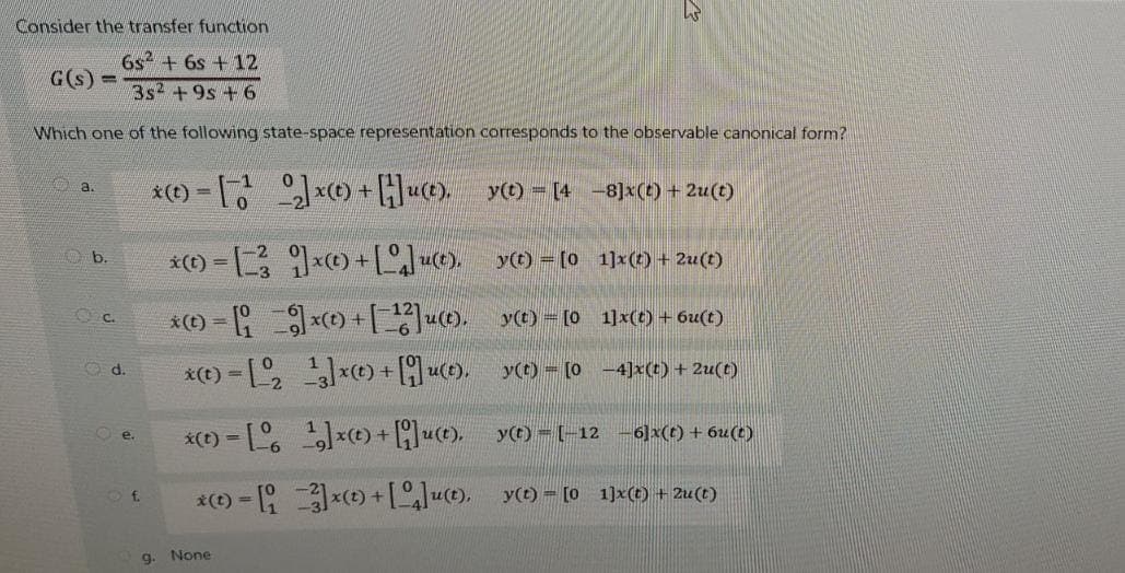 Consider the transfer function
6s² + 6s +12
3s² +9s +6
Which one of the following state-space representation corresponds to the observable canonical form?
G(s) =
a.
b.
C.
d.
e.
Of
*(t)=[₂]x) + [H]u(t)._y(t) = [4 −8]x(t) + 2u(t)
*)=[x+[Ju(t), y(t) = [01]x(t) + 2u(t)
y(t) = [0
_y(© = [0
*(t)-[1]xt) + [u(t),
y(t)-[-12
−6]x(t) + 6u(t)
*(t)- 3x + [4]u(t), y(t) = [0 1]x(t) + 2u(t)
9.
* = []x+[12]u(t),
x(t) = [, 1g]x© + [q]ut),
None
=
1]x(t) + 6u(t)
-4]x(t) + 2u(t)